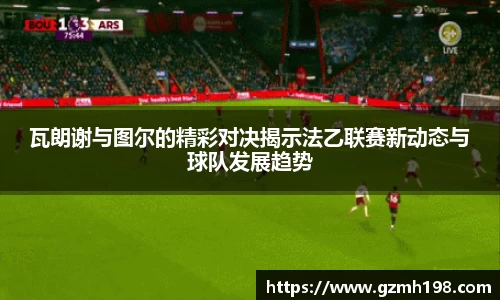 瓦朗谢与图尔的精彩对决揭示法乙联赛新动态与球队发展趋势